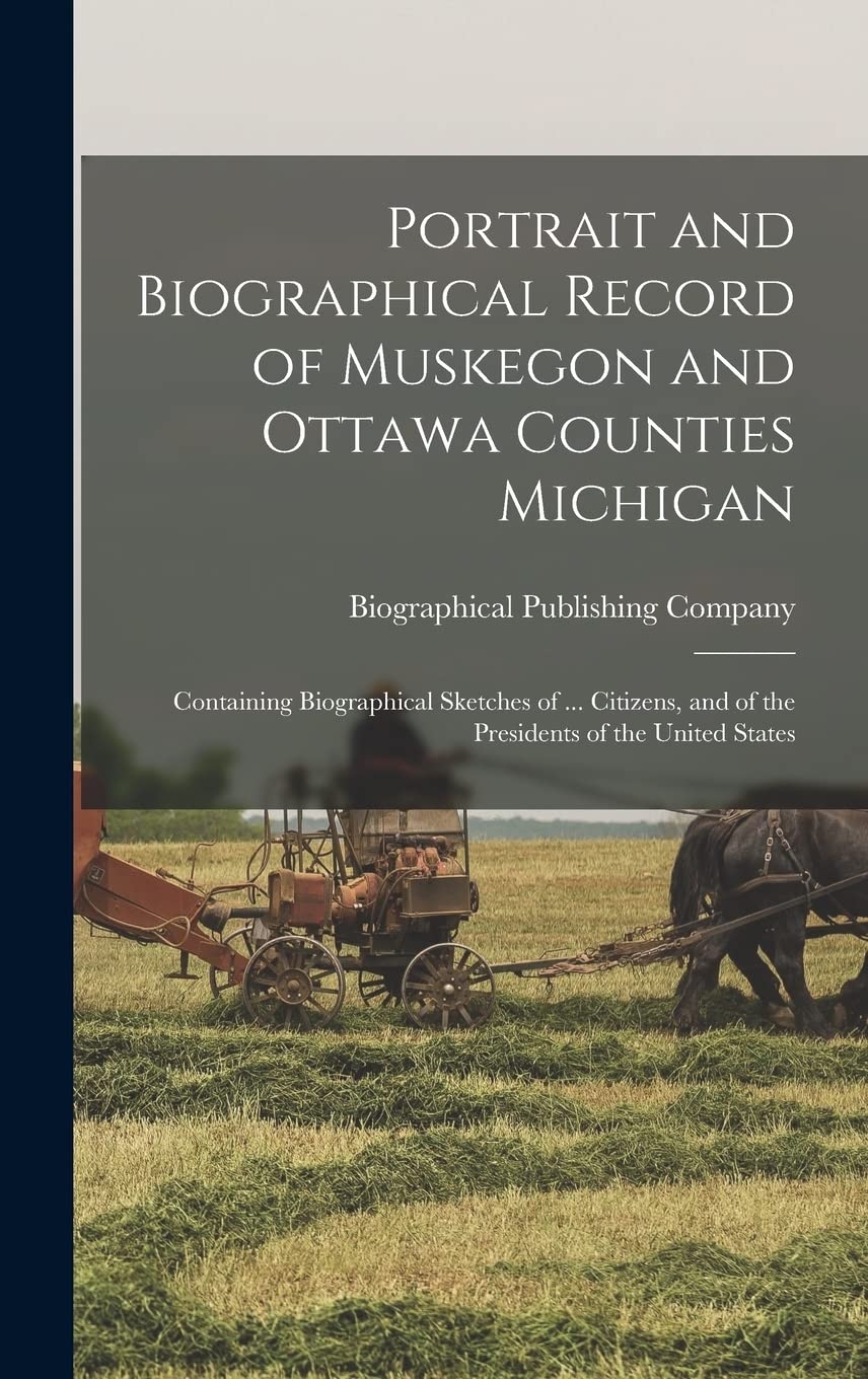 Portrait and Biographical Record of Muskegon and Ottawa Counties Michigan: Containing Biographical Sketches of ... Citizens, and of the Presidents of the United States Politics & History