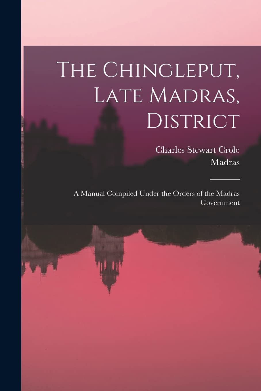 The Chingleput, Late Madras, District: A Manual Compiled Under the Orders of the Madras Government Politics & History