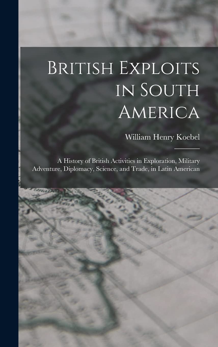 British Exploits in South America: A History of British Activities in Exploration, Military Adventure, Diplomacy, Science, and Trade, in Latin American Politics & History
