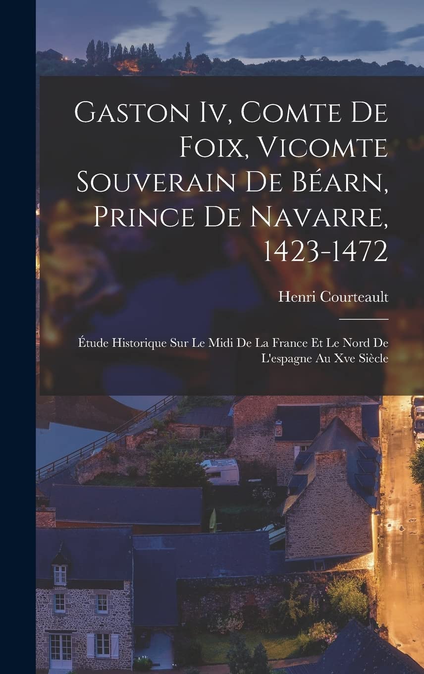 Gaston Iv, Comte De Foix, Vicomte Souverain De Béarn, Prince De Navarre, 1423-1472: Étude Historique Sur Le Midi De La France Et Le Nord De L'espagne Au Xve Siècle Politics & History