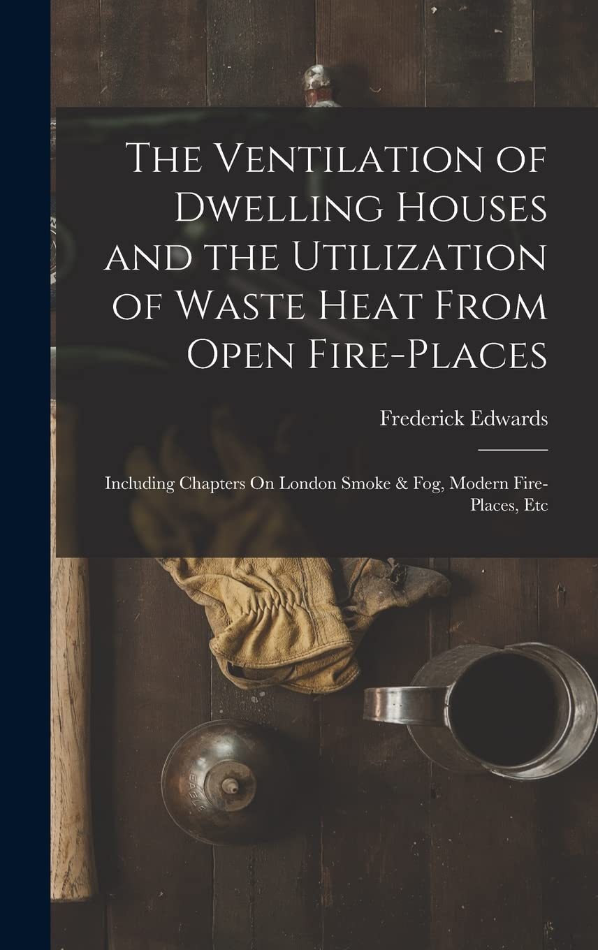 The Ventilation of Dwelling Houses and the Utilization of Waste Heat From Open Fire-Places: Including Chapters On London Smoke & Fog, Modern Fire-Places, Etc Business, Finance & Career