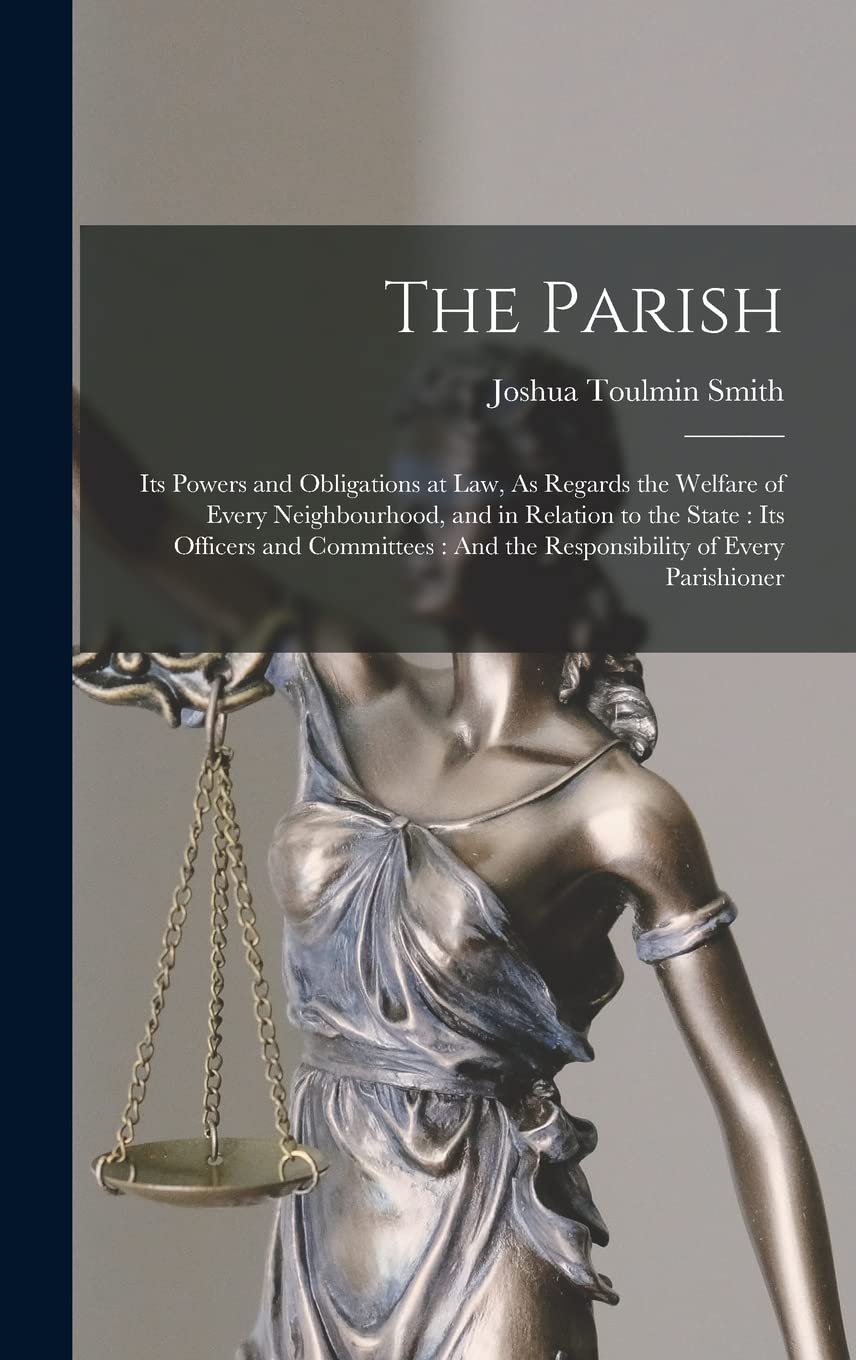 The Parish: Its Powers and Obligations at Law, As Regards the Welfare of Every Neighbourhood, and in Relation to the State: Its Officers and Committees: And the Responsibility of Every Parishioner Law