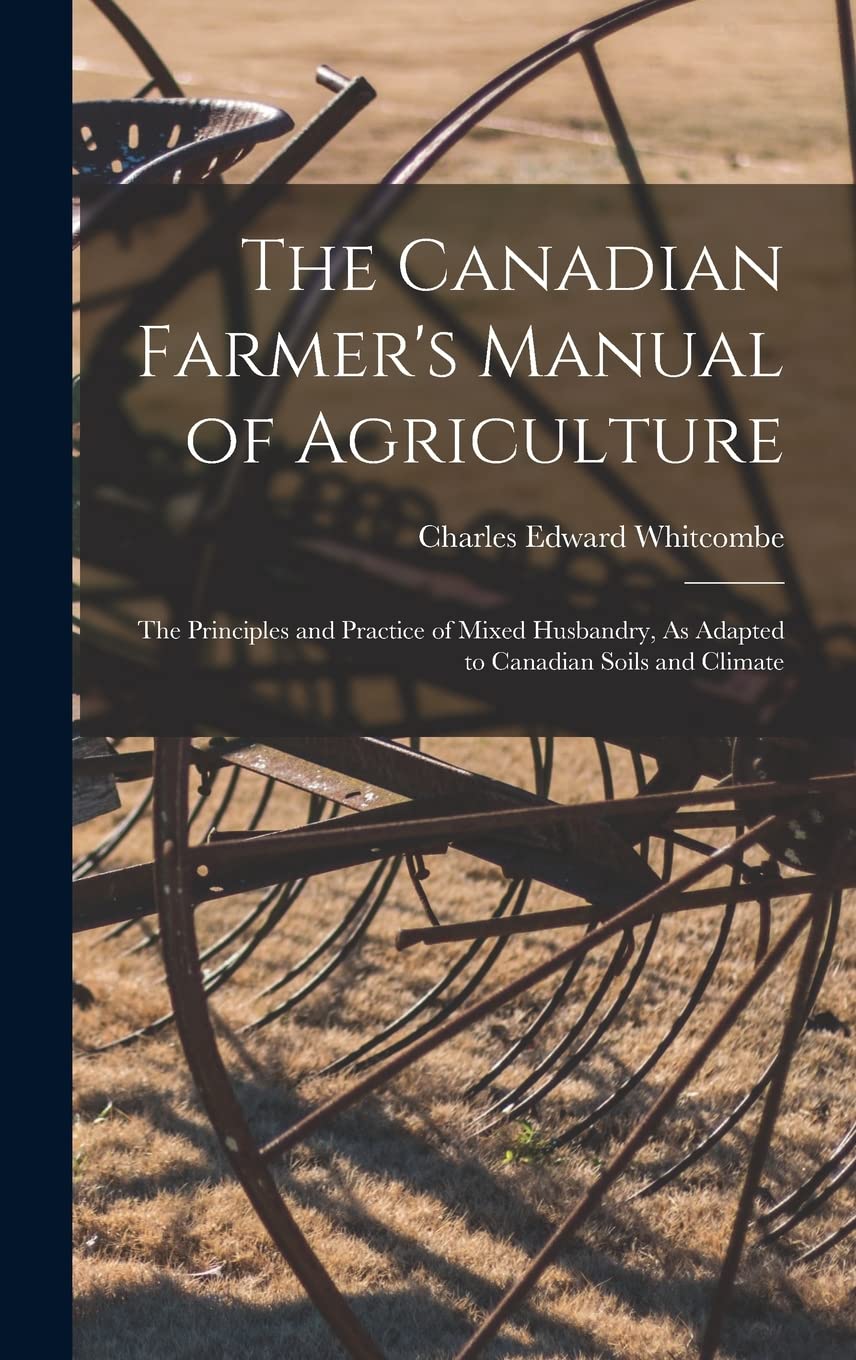 The Canadian Farmer's Manual of Agriculture: The Principles and Practice of Mixed Husbandry, As Adapted to Canadian Soils and Climate Business, Finance & Career