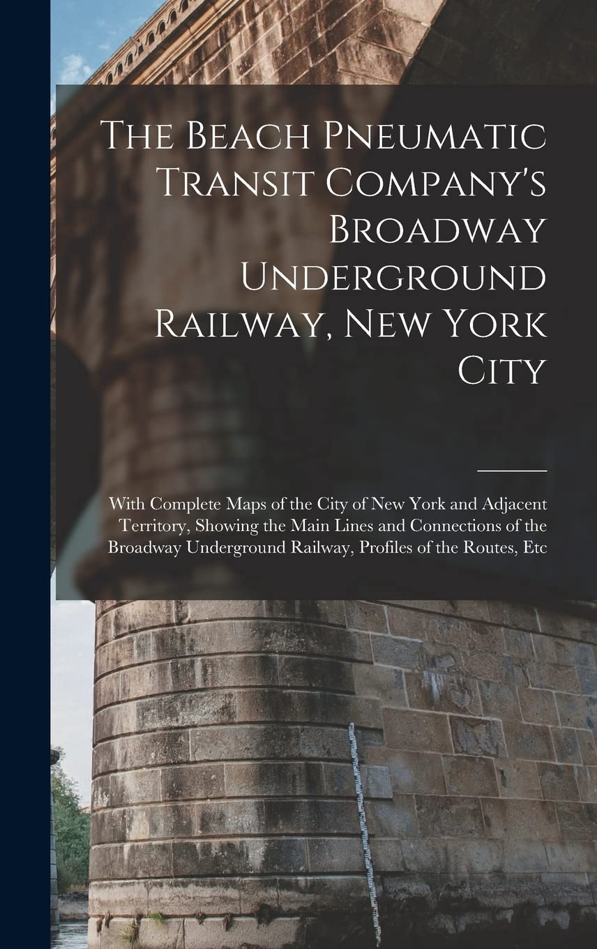 The Beach Pneumatic Transit Company's Broadway Underground Railway, New York City: With Complete Maps of the City of New York and Adjacent Territory, ... Railway, Profiles of the Routes, Etc Business & Technology