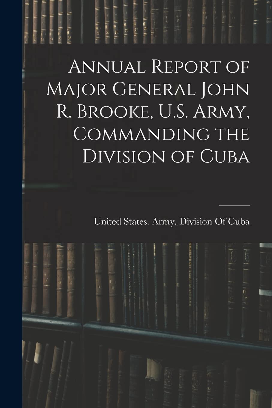 Annual Report of Major General John R. Brooke, U.S. Army, Commanding the Division of Cuba Politics & History