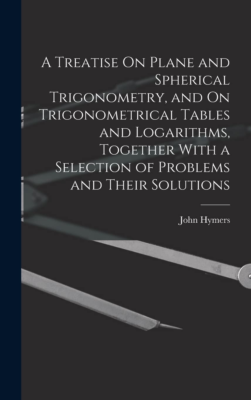 A Treatise On Plane and Spherical Trigonometry, and On Trigonometrical Tables and Logarithms, Together With a Selection of Problems and Their Solutions Mathematics
