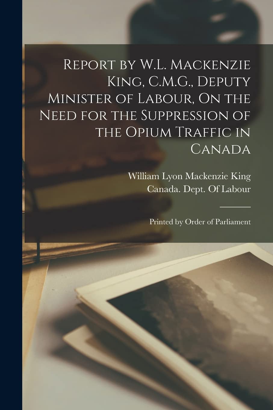 Report by W.L. Mackenzie King, C.M.G., Deputy Minister of Labour, On the Need for the Suppression of the Opium Traffic in Canada: Printed by Order of Parliament Social Sciences