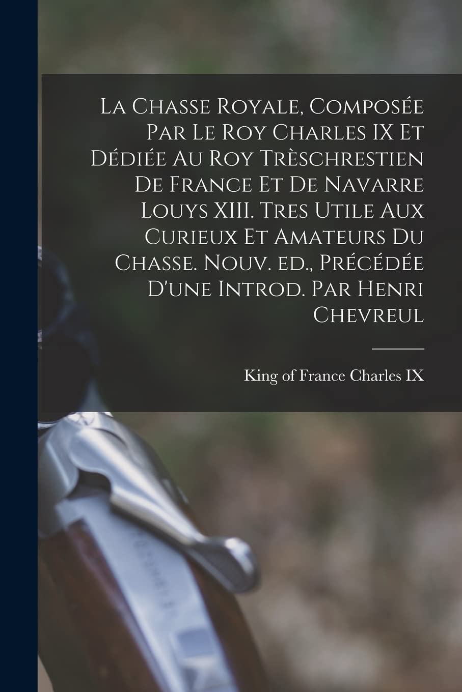 La chasse royale, composée par le roy Charles IX et dédiée au roy trèschrestien de France et de Navarre Louys XIII. Tres utile aux curieux et amateurs ... précédée d'une introd. par Henri Chevreul Politics & History
