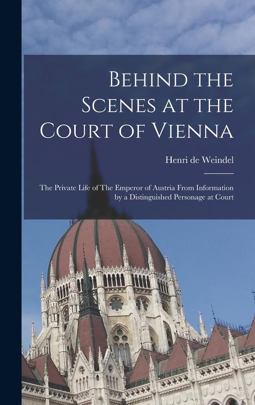 Behind the Scenes at the Court of Vienna: The Private Life of The Emperor of Austria From Information by a Distinguished Personage at Court Politics & History