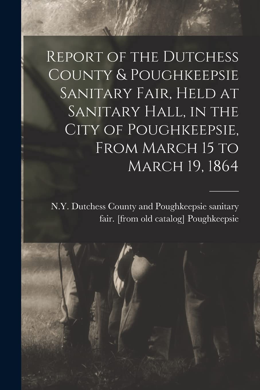 Report of the Dutchess County & Poughkeepsie Sanitary Fair, Held at Sanitary Hall, in the City of Poughkeepsie, From March 15 to March 19, 1864 Politics & History