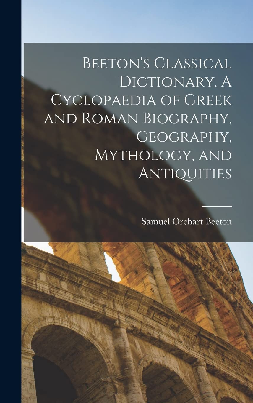 Beeton's Classical Dictionary. A Cyclopaedia of Greek and Roman Biography, Geography, Mythology, and Antiquities Politics & History