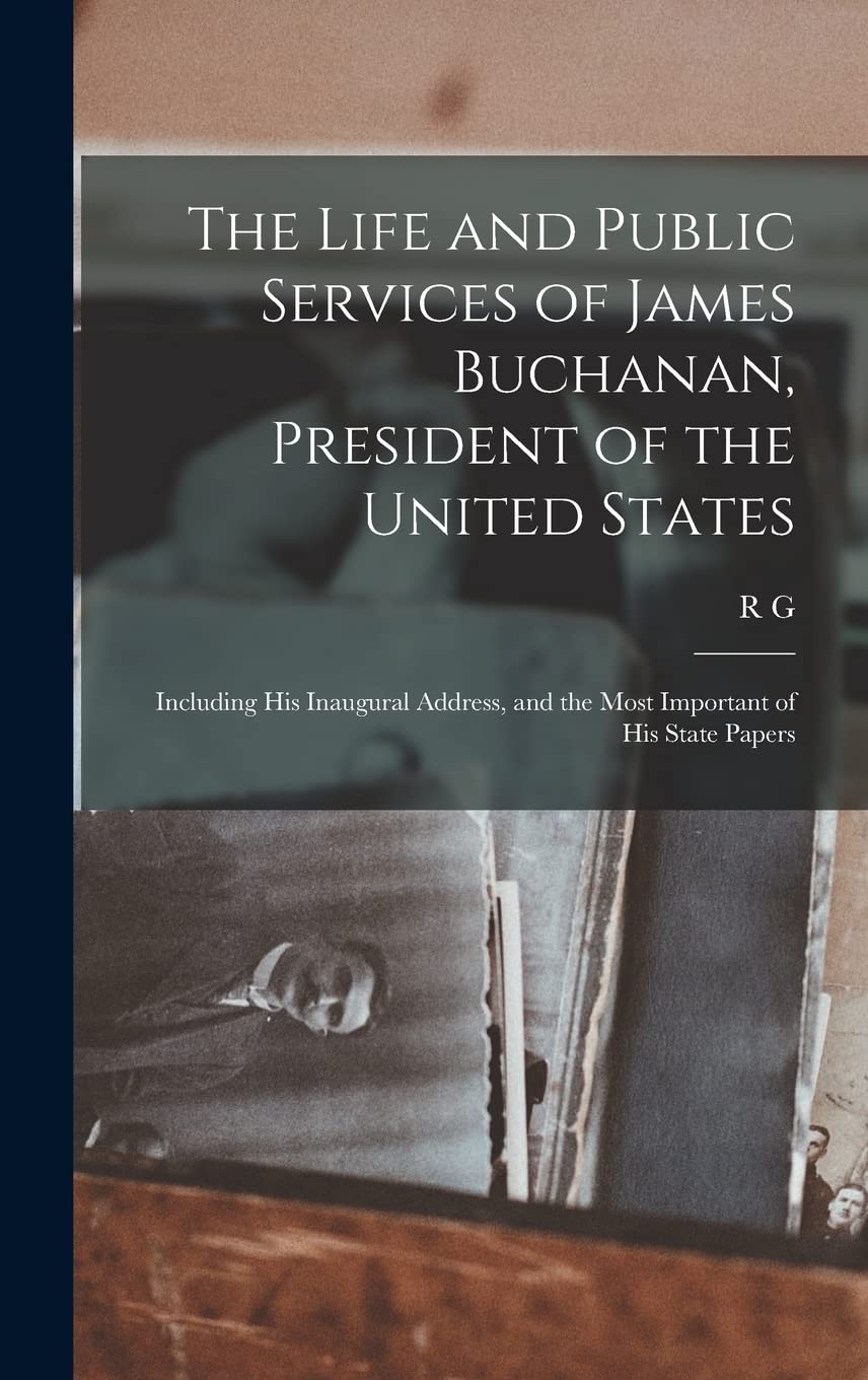 The Life and Public Services of James Buchanan, President of the United States; Including his Inaugural Address, and the Most Important of his State Papers Politics & History