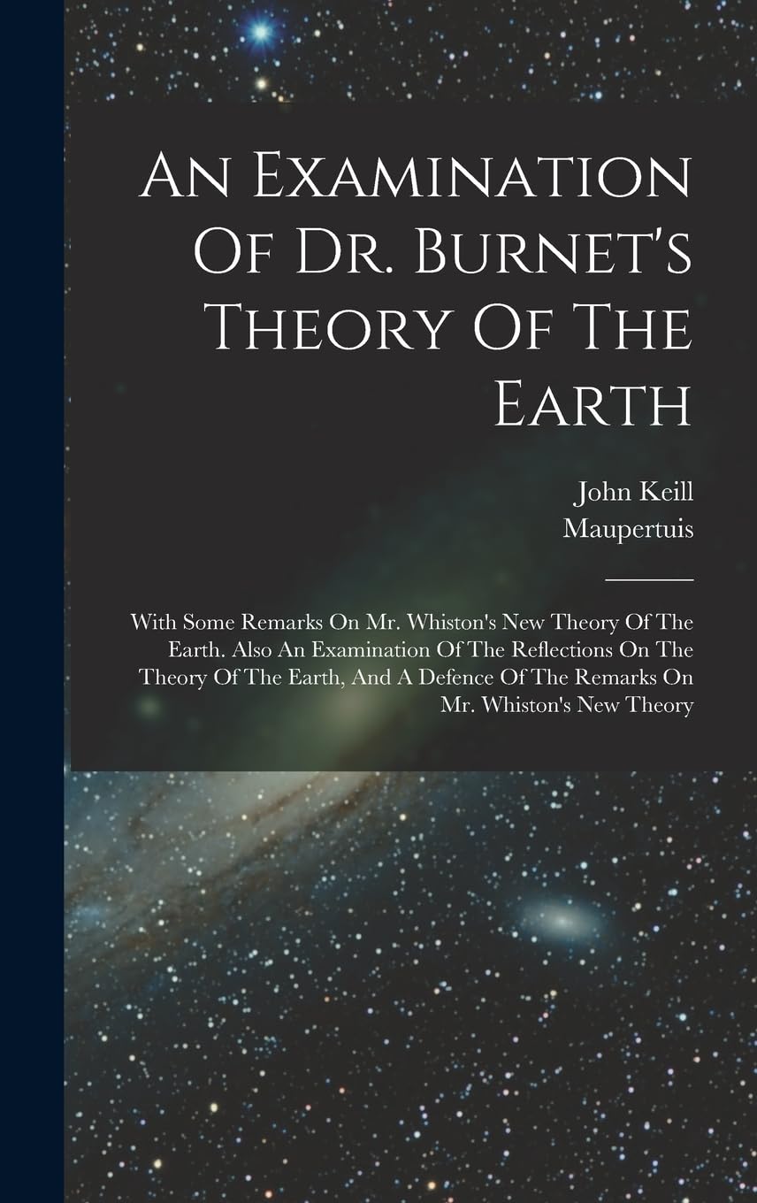 An Examination Of Dr. Burnet's Theory Of The Earth: With Some Remarks On Mr. Whiston's New Theory Of The Earth. Also An Examination Of The Reflections ... Of The Remarks On Mr. Whiston's New Theory book