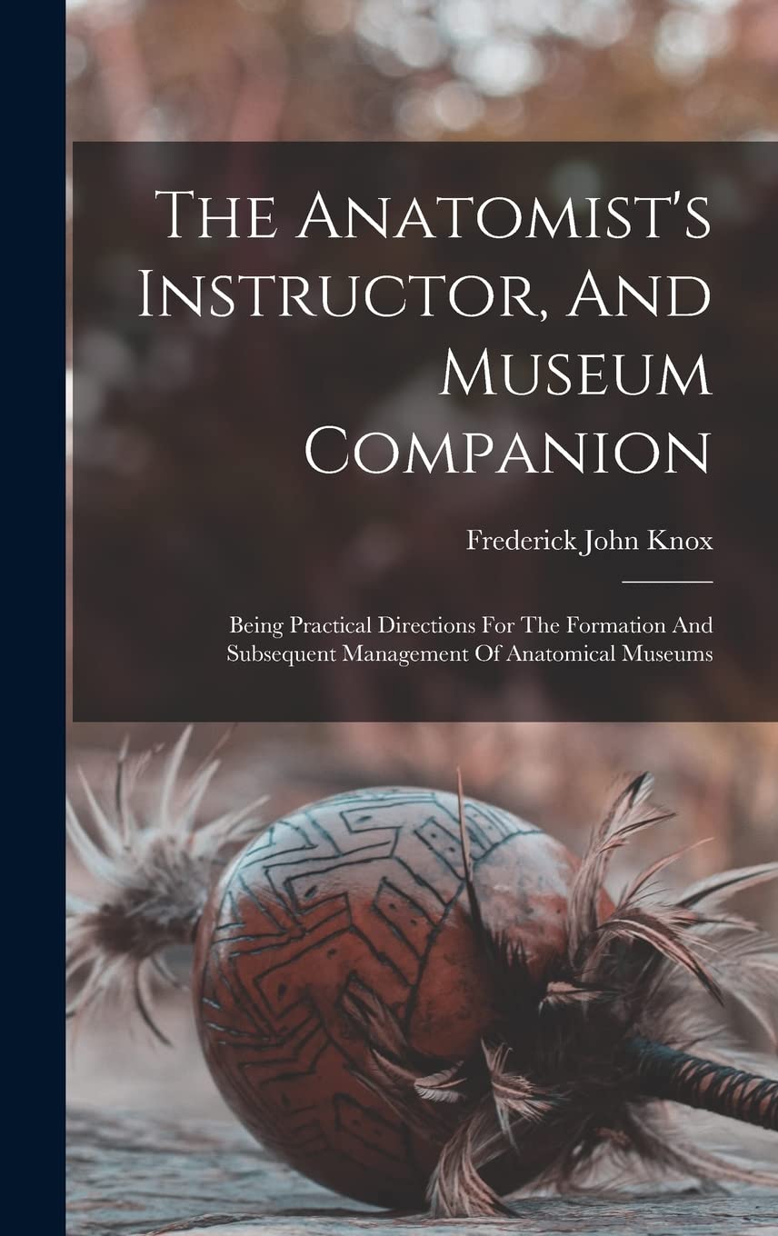 The Anatomist's Instructor, And Museum Companion: Being Practical Directions For The Formation And Subsequent Management Of Anatomical Museums Social Sciences
