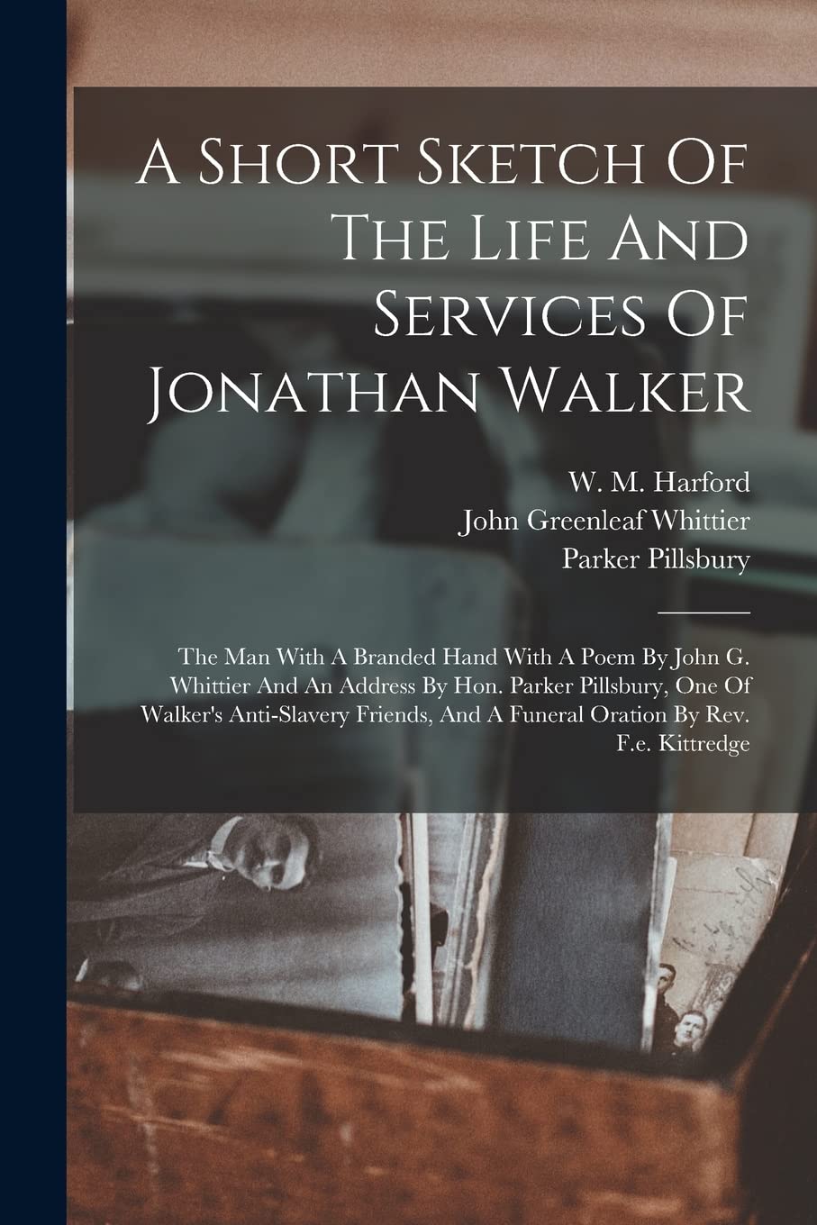 A Short Sketch Of The Life And Services Of Jonathan Walker: The Man With A Branded Hand With A Poem By John G. Whittier And An Address By Hon. Parker ... And A Funeral Oration By Rev. F.e. Kittredge Memories