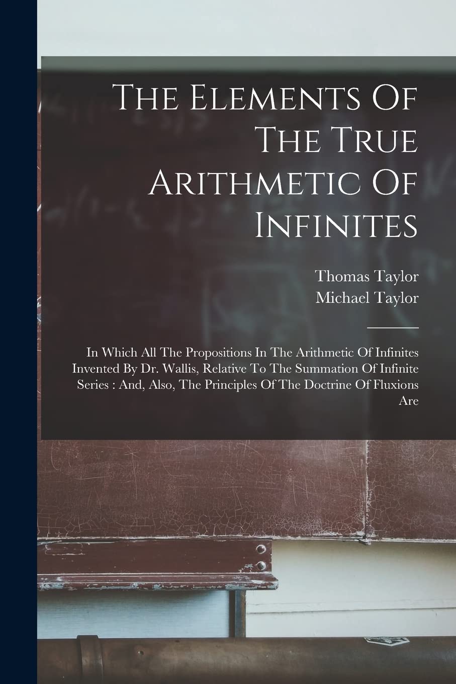 The Elements Of The True Arithmetic Of Infinites: In Which All The Propositions In The Arithmetic Of Infinites Invented By Dr. Wallis, Relative To The ... Principles Of The Doctrine Of Fluxions Are Mathematics