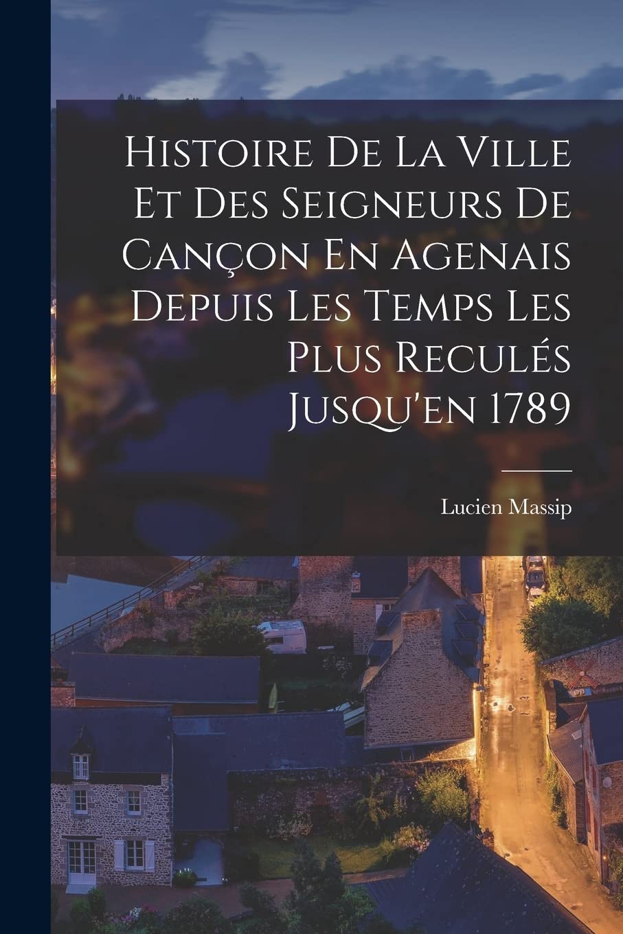 Histoire De La Ville Et Des Seigneurs De Cançon En Agenais Depuis Les Temps Les Plus Reculés Jusqu'en 1789 Politics & History
