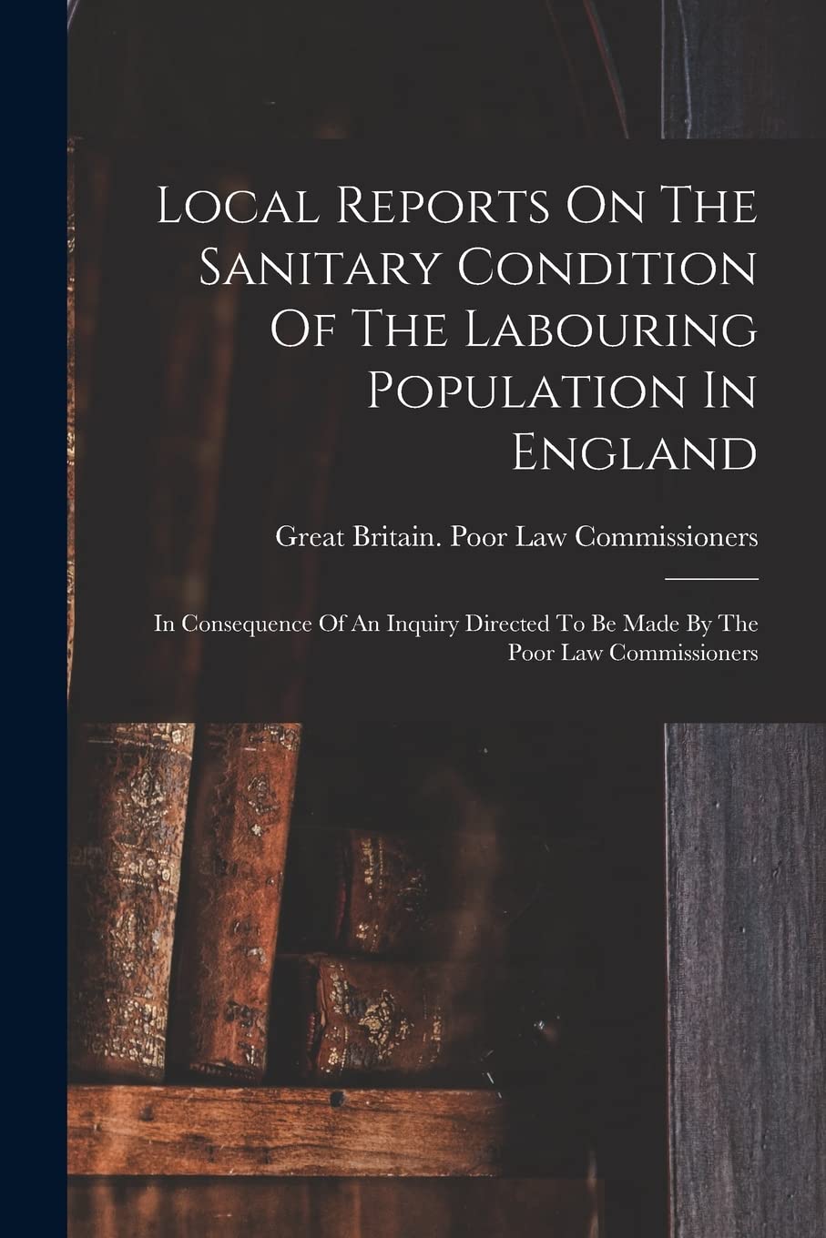 Local Reports On The Sanitary Condition Of The Labouring Population In England: In Consequence Of An Inquiry Directed To Be Made By The Poor Law Commissioners Medicine