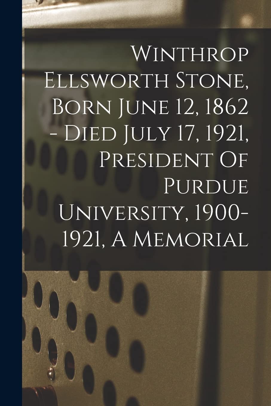 Winthrop Ellsworth Stone, Born June 12, 1862 - Died July 17, 1921, President Of Purdue University, 1900-1921, A Memorial Education & Training