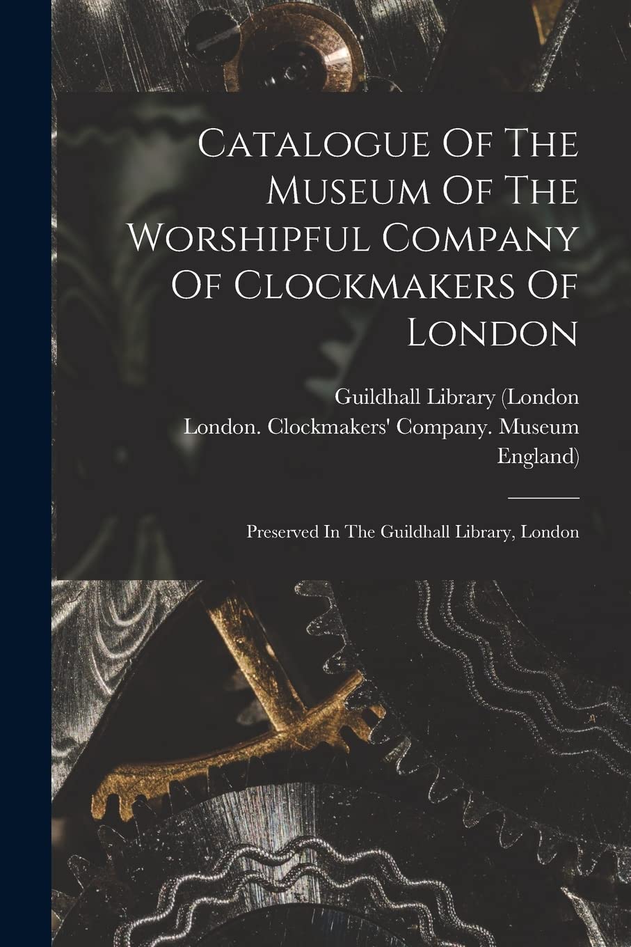 Catalogue Of The Museum Of The Worshipful Company Of Clockmakers Of London: Preserved In The Guildhall Library, London Politics & History
