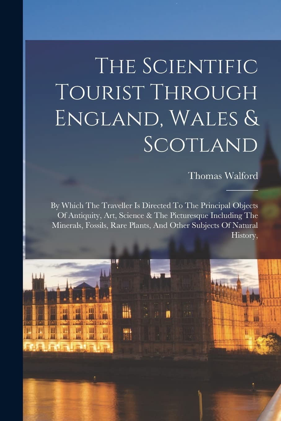 The Scientific Tourist Through England, Wales & Scotland: By Which The Traveller Is Directed To The Principal Objects Of Antiquity, Art, Science & The ... And Other Subjects Of Natural History, Social Sciences
