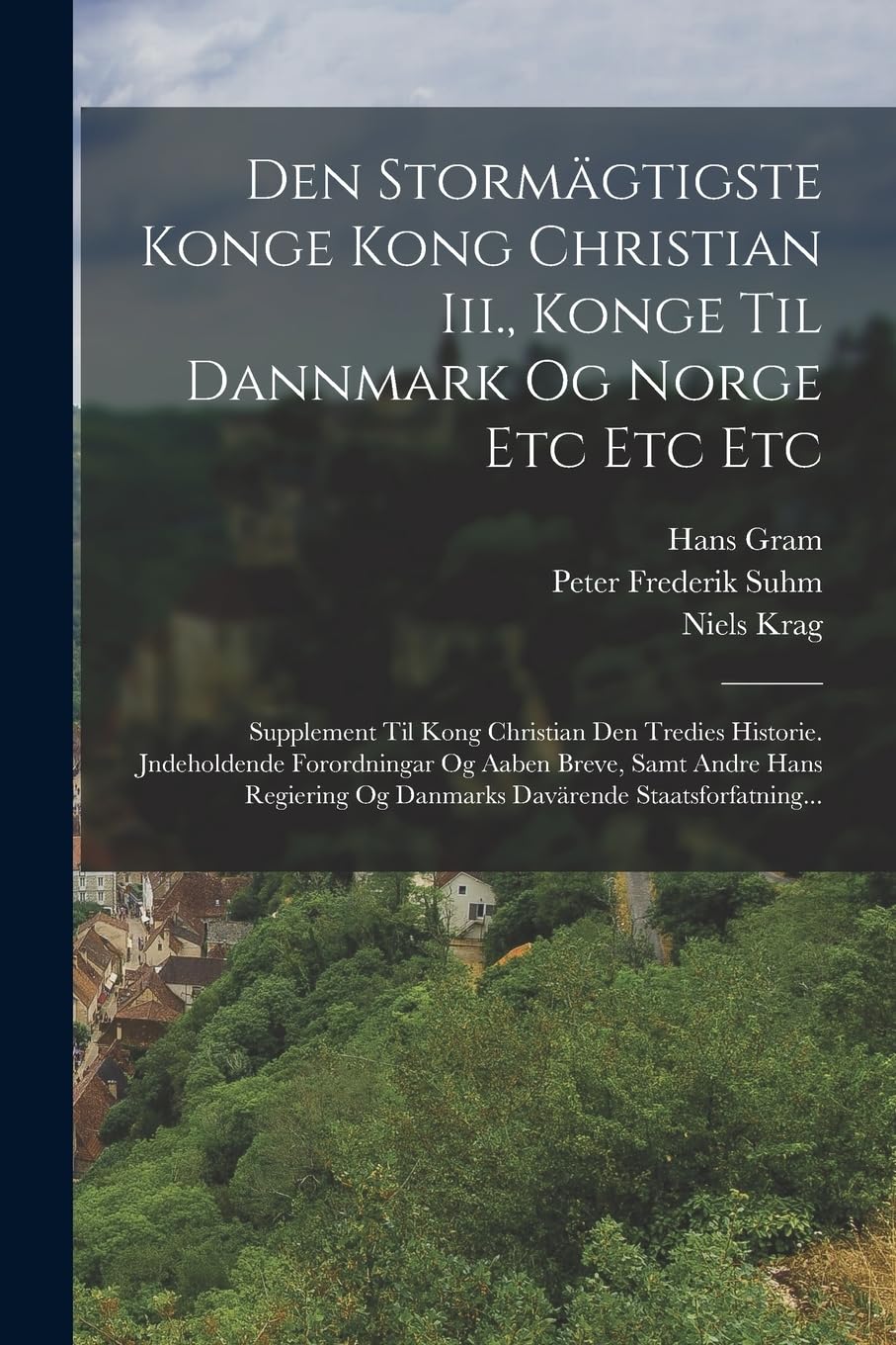 Den Stormägtigste Konge Kong Christian Iii., Konge Til Dannmark Og Norge Etc Etc Etc: Supplement Til Kong Christian Den Tredies Historie. Jndeholdende ... Og Danmarks Davärende Staatsforfatning... Politics & History