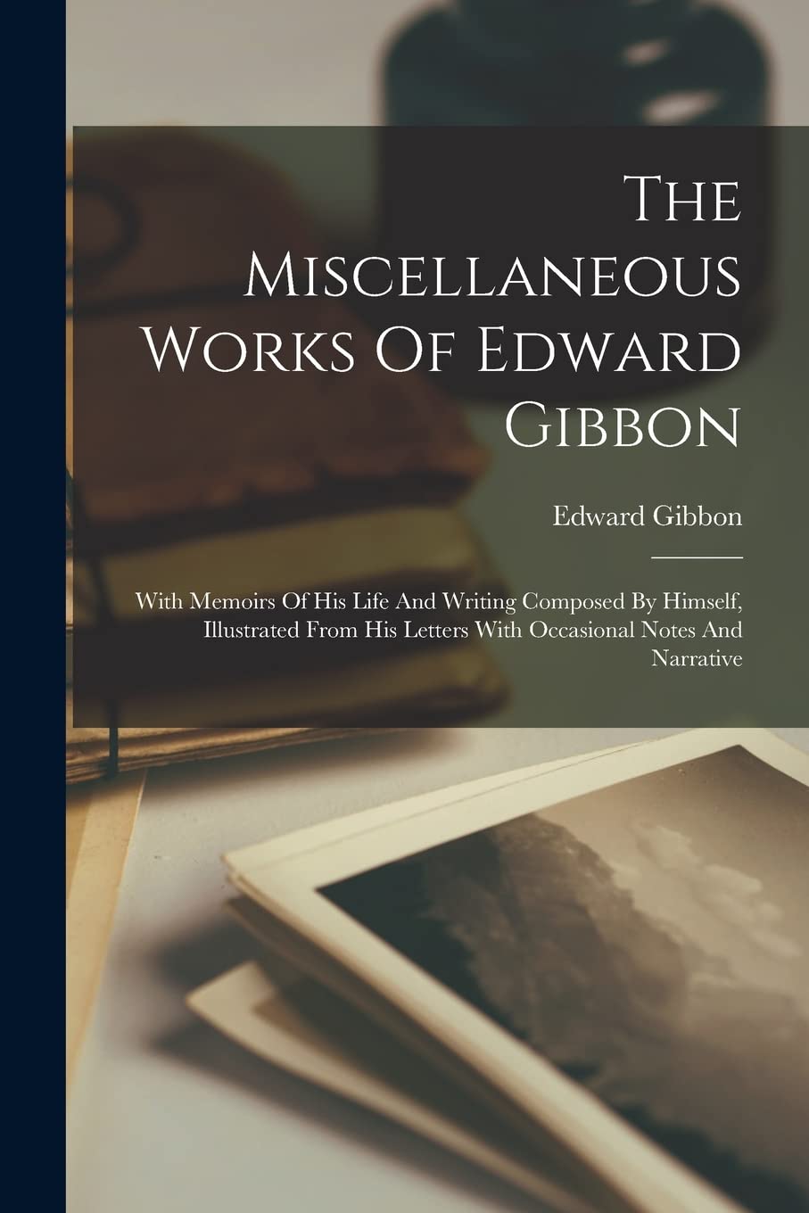 The Miscellaneous Works Of Edward Gibbon: With Memoirs Of His Life And Writing Composed By Himself, Illustrated From His Letters With Occasional Notes And Narrative Contemporary literature Books
