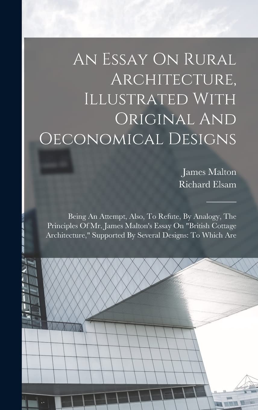 An Essay On Rural Architecture, Illustrated With Original And Oeconomical Designs: Being An Attempt, Also, To Refute, By Analogy, The Principles Of ... Supported By Several Designs: To Which Are Architecture