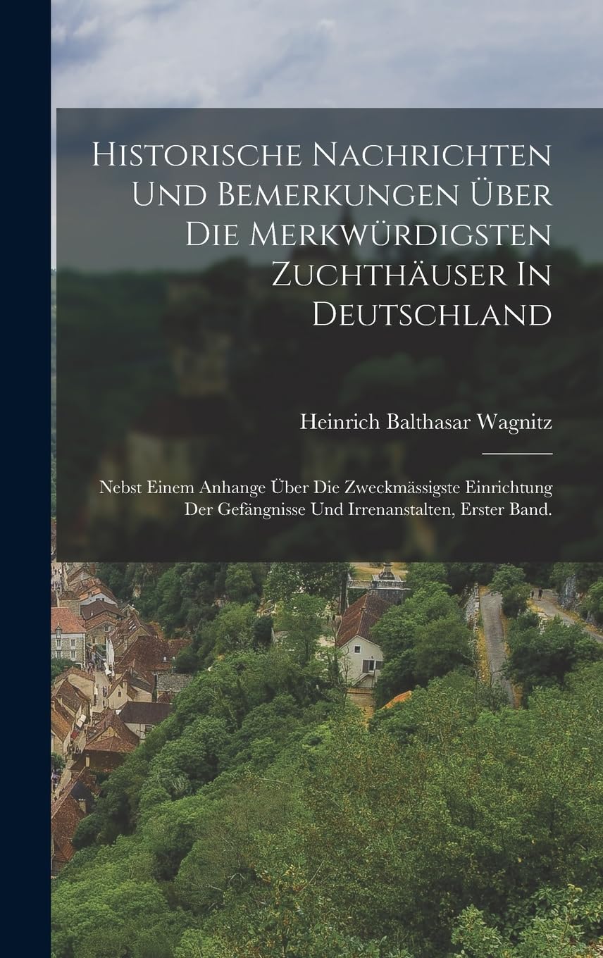 Historische Nachrichten Und Bemerkungen Über Die Merkwürdigsten Zuchthäuser In Deutschland: Nebst Einem Anhange Über Die Zweckmässigste Einrichtung Der Gefängnisse Und Irrenanstalten, erster Band. Politics & History