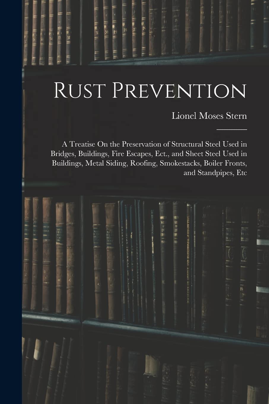 Rust Prevention: A Treatise On the Preservation of Structural Steel Used in Bridges, Buildings, Fire Escapes, Ect., and Sheet Steel Used in Buildings, ... Boiler Fronts, and Standpipes, Etc Natural Sciences