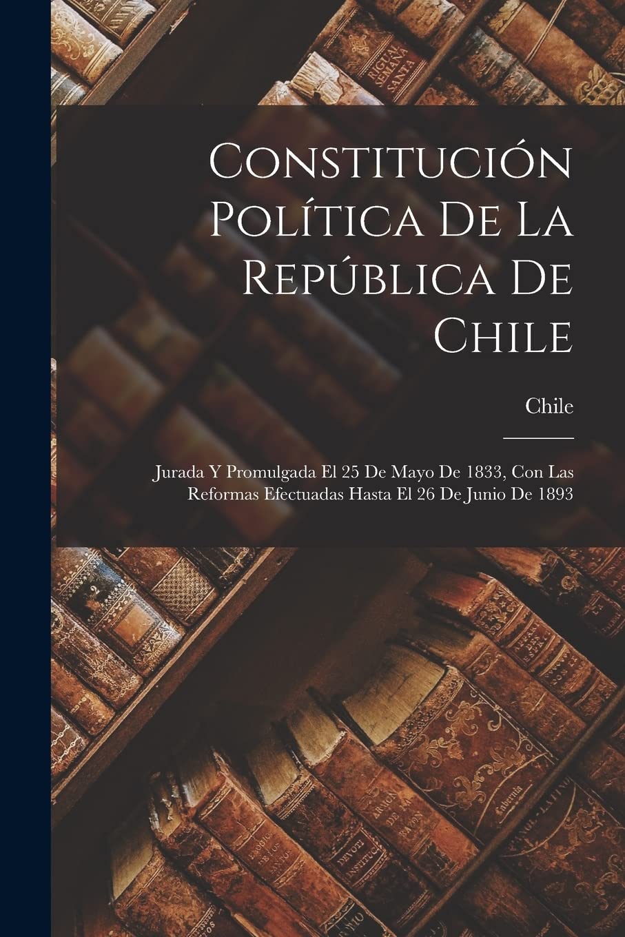 Constitución Política De La República De Chile: Jurada Y Promulgada El 25 De Mayo De 1833, Con Las Reformas Efectuadas Hasta El 26 De Junio De 1893 Social Sciences