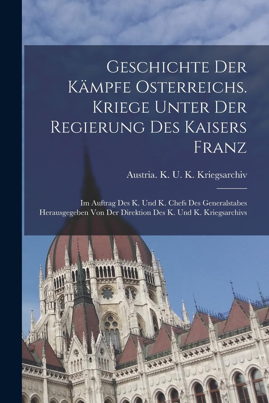 Geschichte Der Kämpfe Osterreichs. Kriege Unter Der Regierung Des Kaisers Franz: Im Auftrag Des K. Und K. Chefs Des Generalstabes Herausgegeben Von Der Direktion Des K. Und K. Kriegsarchivs Politics & History