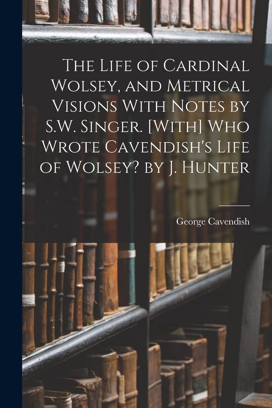 The Life of Cardinal Wolsey, and Metrical Visions With Notes by S.W. Singer. Who Wrote Cavendish's Life of Wolsey? by J. Hunter Memories