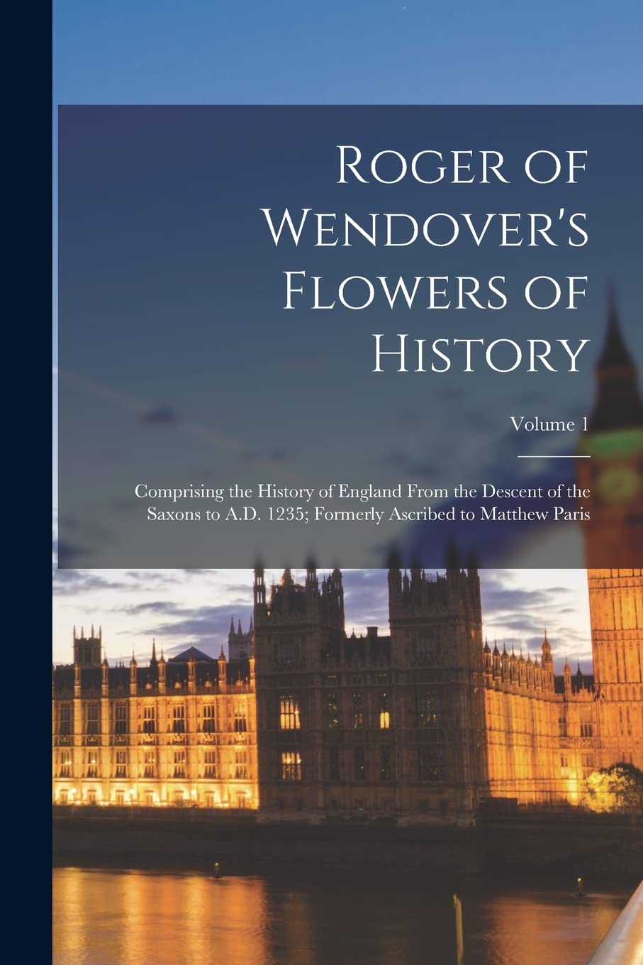Roger of Wendover's Flowers of History: Comprising the History of England From the Descent of the Saxons to A.D. 1235; Formerly Ascribed to Matthew Paris; Volume 1 Politics & History