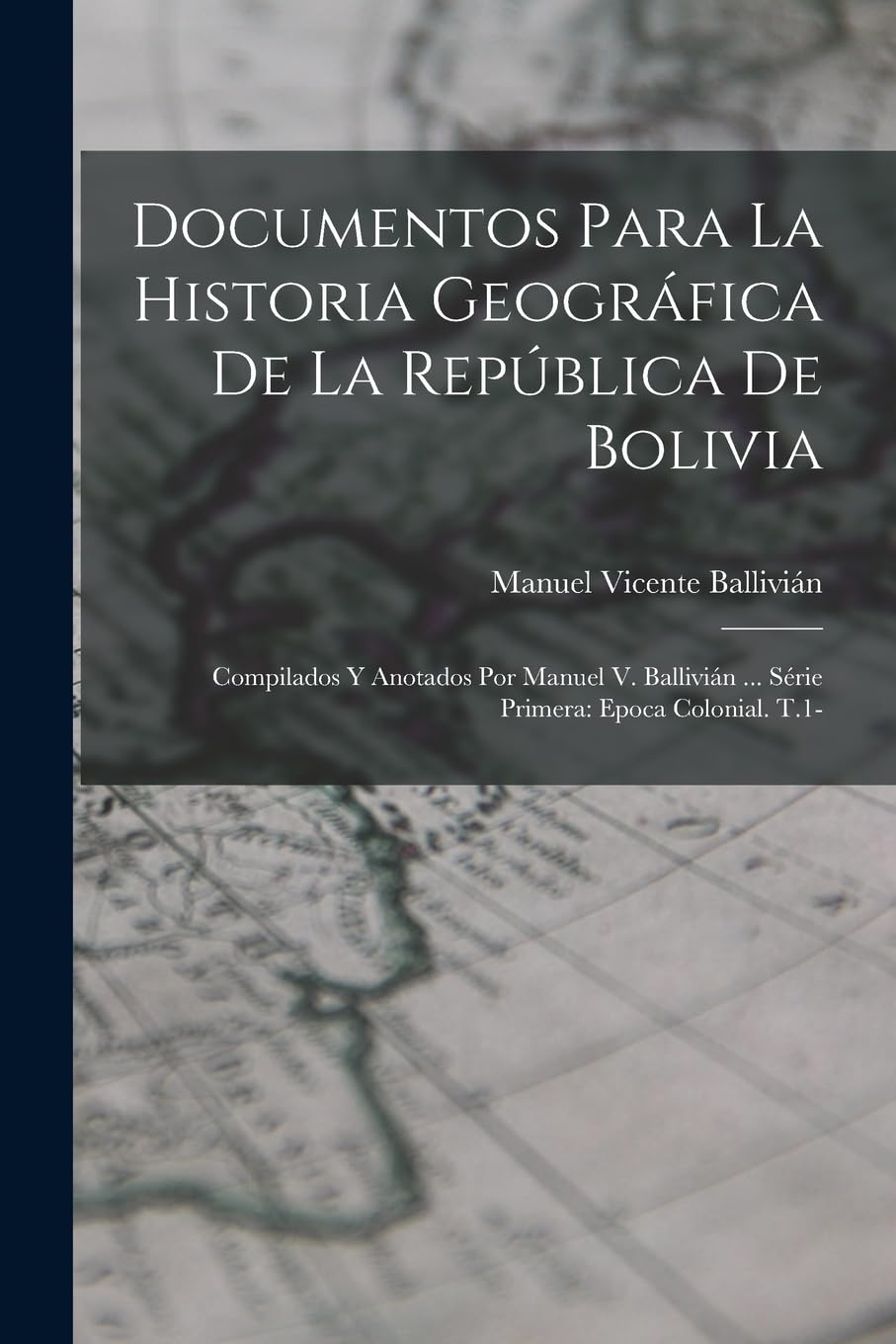 Documentos Para La Historia Geográfica De La República De Bolivia: Compilados Y Anotados Por Manuel V. Ballivián ... Série Primera: Epoca Colonial. T.1- Politics & History