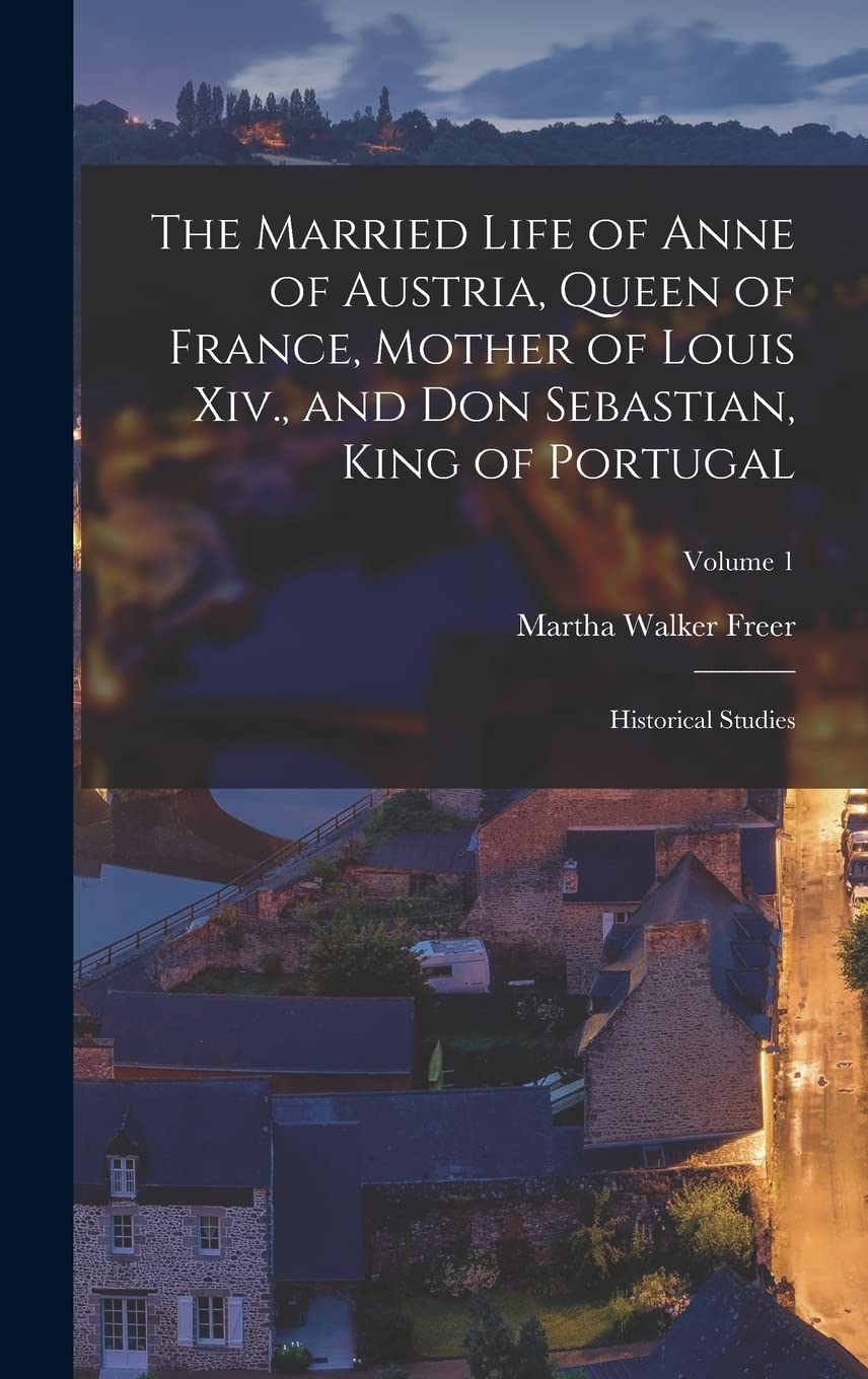 The Married Life of Anne of Austria, Queen of France, Mother of Louis Xiv., and Don Sebastian, King of Portugal: Historical Studies; Volume 1 Politics & History