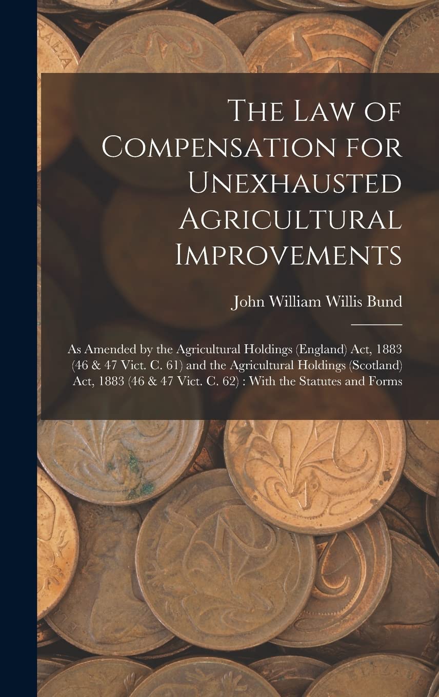 The Law of Compensation for Unexhausted Agricultural Improvements: As Amended by the Agricultural Holdings (England) Act, 1883 (46 & 47 Vict. C. 61) ... 47 Vict. C. 62): With the Statutes and Forms Law