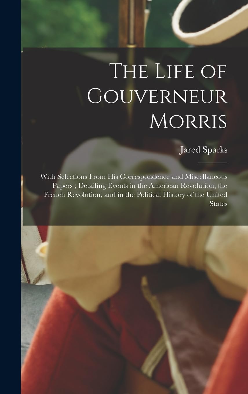 The Life of Gouverneur Morris: With Selections From His Correspondence and Miscellaneous Papers; Detailing Events in the American Revolution, the ... in the Political History of the United States Memories
