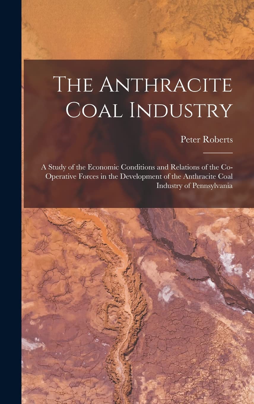 The Anthracite Coal Industry: A Study of the Economic Conditions and Relations of the Co-Operative Forces in the Development of the Anthracite Coal Industry of Pennsylvania Business, Finance & Career