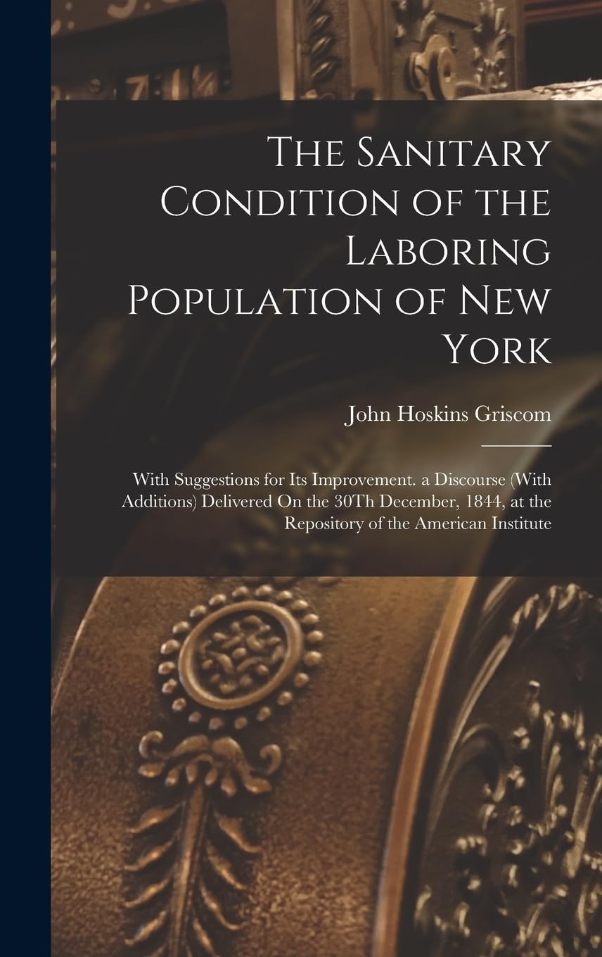 The Sanitary Condition of the Laboring Population of New York: With Suggestions for Its Improvement. a Discourse (With Additions) Delivered On the 30T Business, Finance & Career
