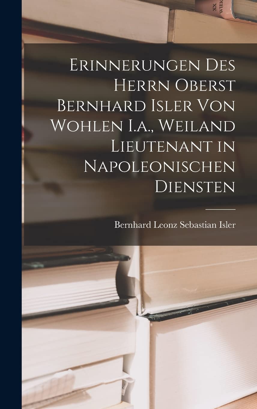 Erinnerungen Des Herrn Oberst Bernhard Isler Von Wohlen I.a., Weiland Lieutenant in Napoleonischen Diensten Memories
