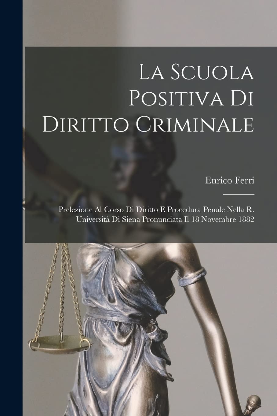 La Scuola Positiva Di Diritto Criminale: Prelezione Al Corso Di Diritto E Procedura Penale Nella R. Università Di Siena Pronunciata Il 18 Novembre 1882 Law