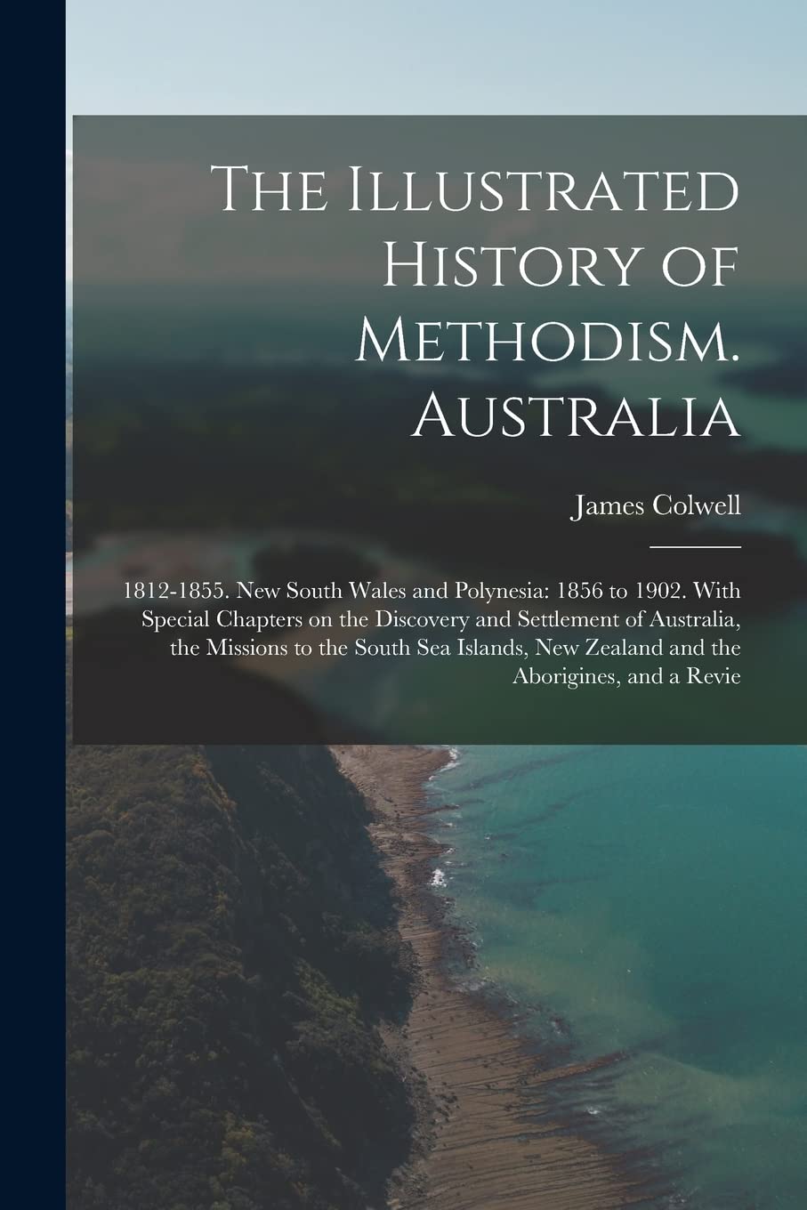 The Illustrated History of Methodism. Australia: 1812-1855. New South Wales and Polynesia: 1856 to 1902. With Special Chapters on the Discovery and ... New Zealand and the Aborigines, and a Revie Politics & History