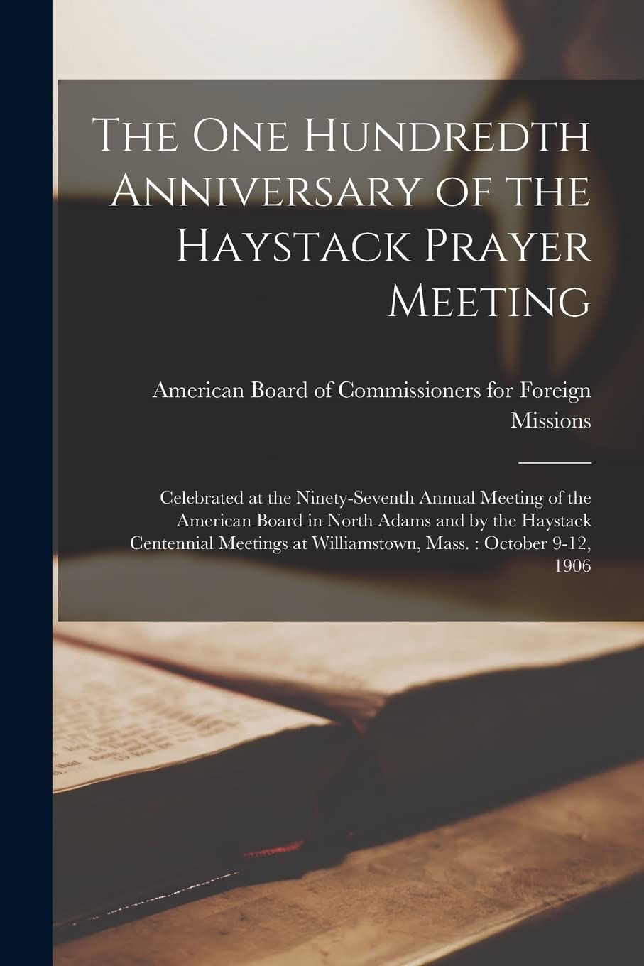 The one Hundredth Anniversary of the Haystack Prayer Meeting: Celebrated at the Ninety-seventh Annual Meeting of the American Board in North Adams and ... at Williamstown, Mass.: October 9-12, 1906 Politics & History
