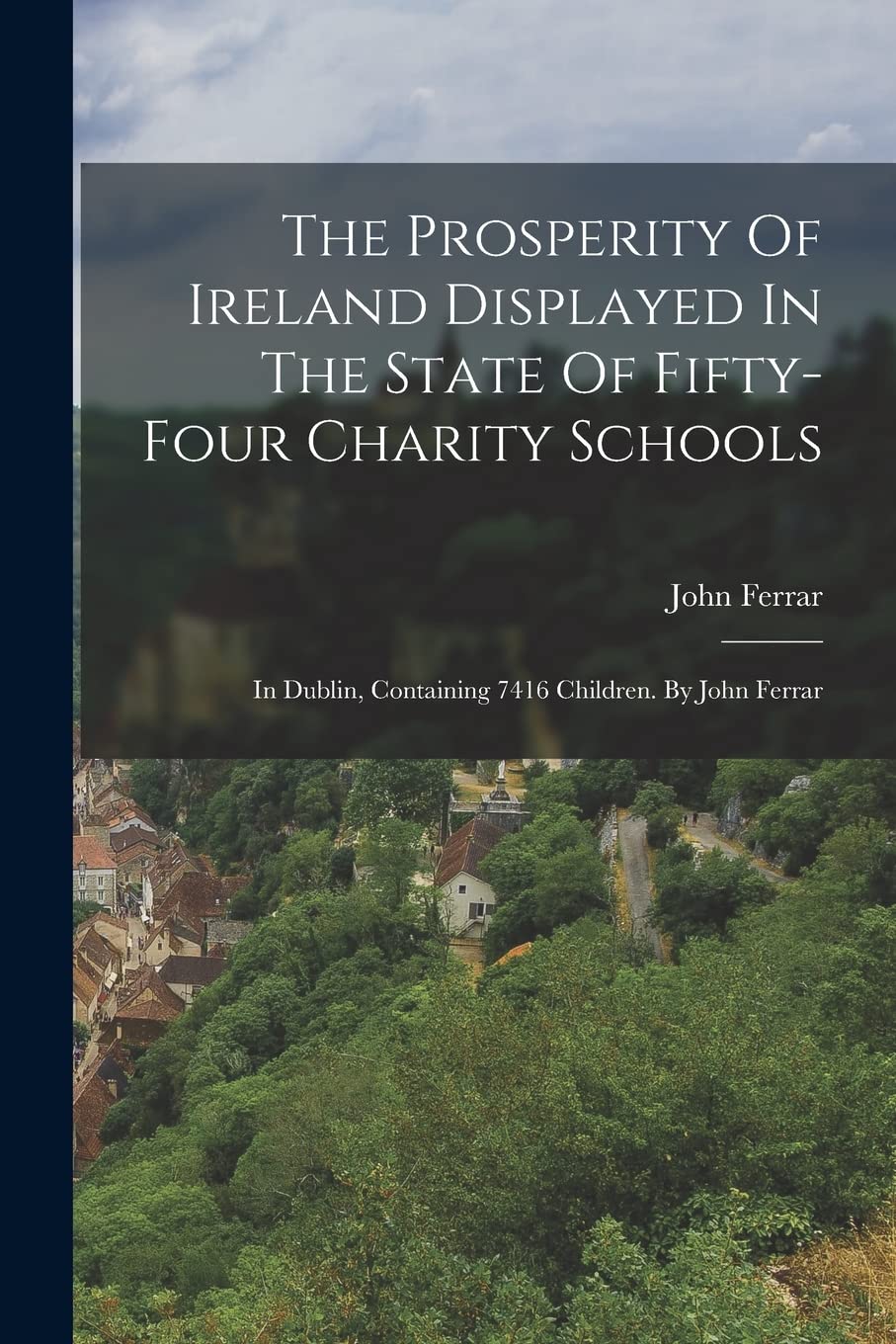 The Prosperity Of Ireland Displayed In The State Of Fifty-four Charity Schools: In Dublin, Containing 7416 Children. By John Ferrar Books