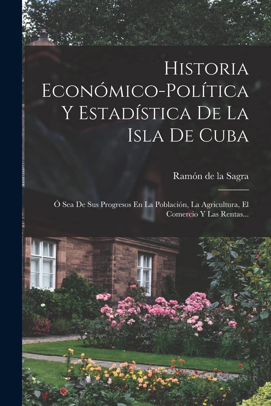 Historia Económico-política Y Estadística De La Isla De Cuba: Ó Sea De Sus Progresos En La Población, La Agricultura, El Comercio Y Las Rentas... Business & Technology