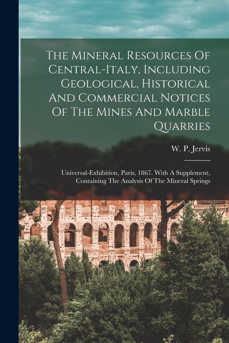 The Mineral Resources Of Central-italy, Including Geological, Historical And Commercial Notices Of The Mines And Marble Quarries: ... The Analysis Of The Mineral Springs Politics & History
