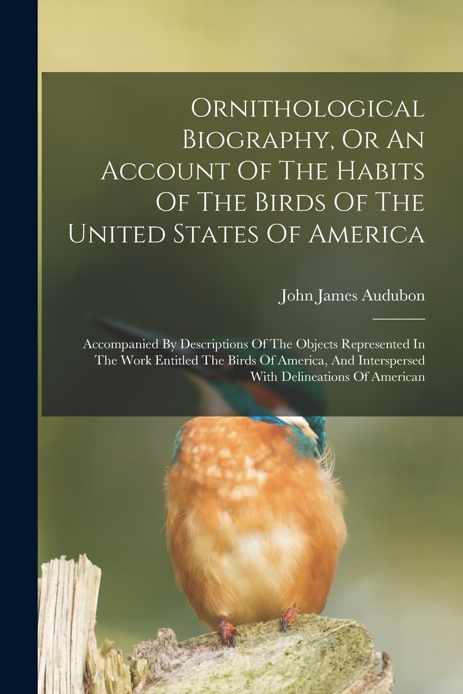 Ornithological Biography, Or An Account Of The Habits Of The Birds Of The United States Of America: Accompanied By Descriptions Of The Objects ... Interspersed With Delineations Of American Natural Sciences