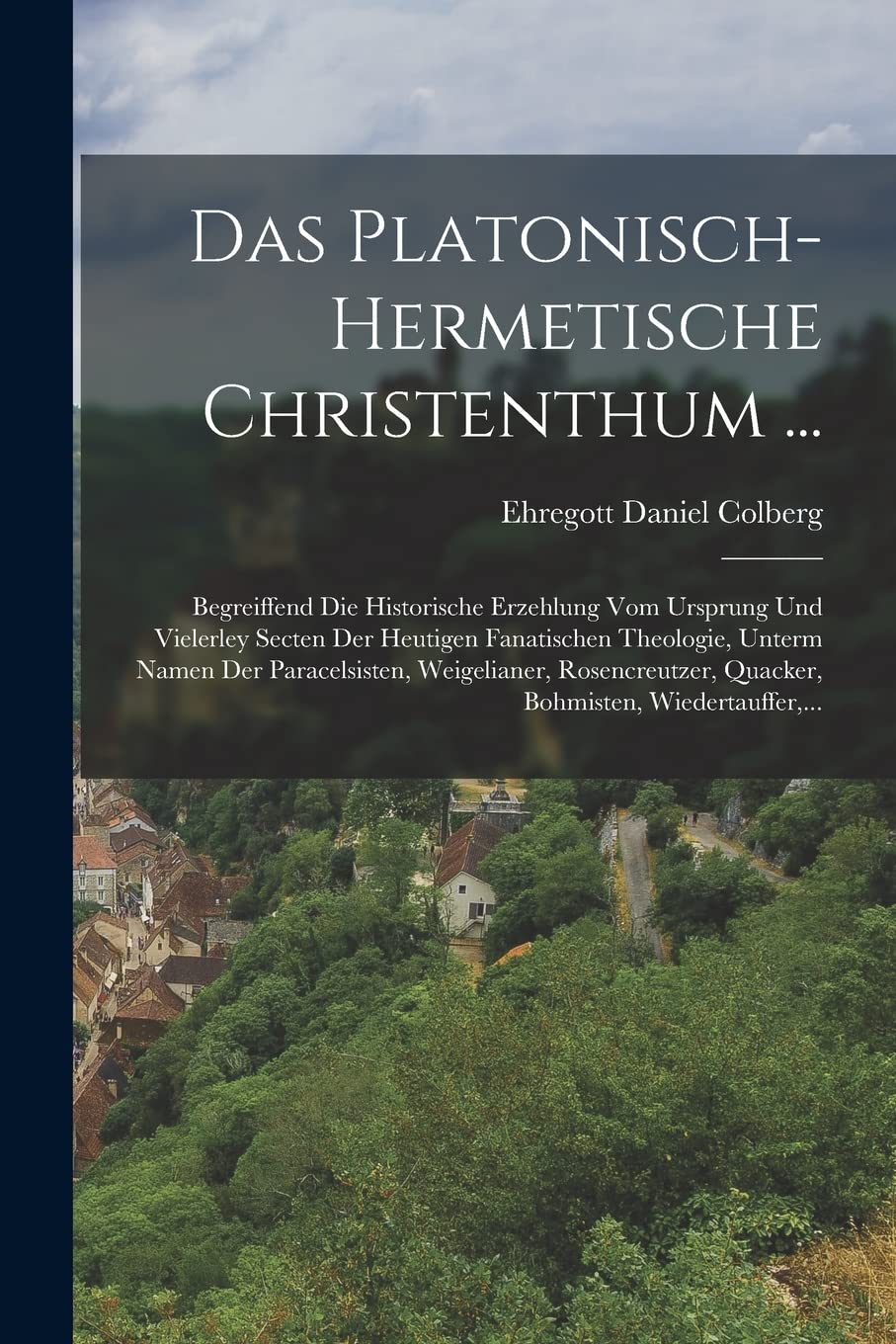 Das Platonisch-hermetische Christenthum ...: Begreiffend Die Historische Erzehlung Vom Ursprung Und Vielerley Secten Der Heutigen Fanatischen ... Quacker, Bohmisten, Wiedertauffer, ... Politics & History