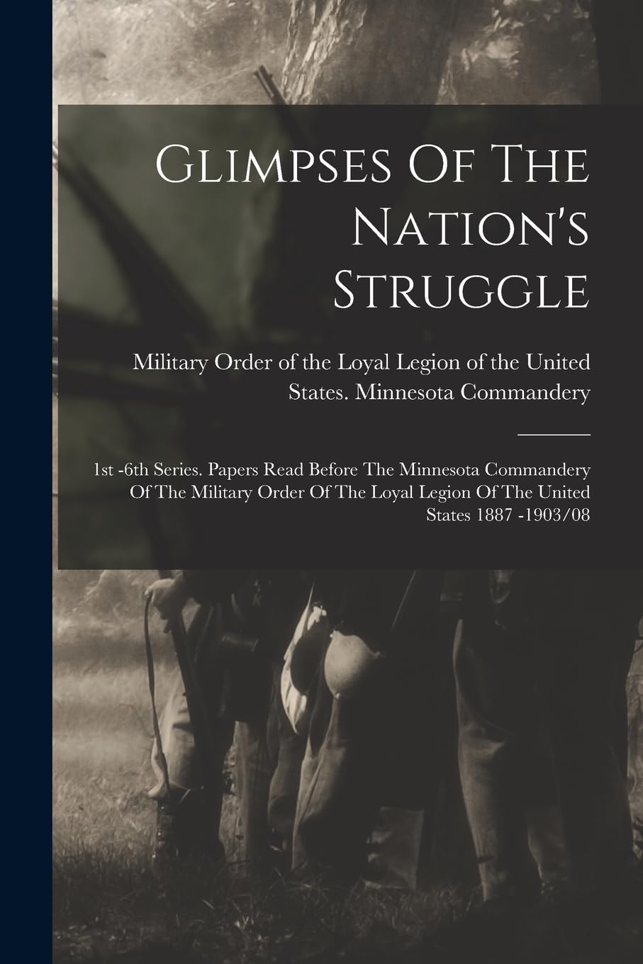 Glimpses Of The Nation's Struggle: 1st -6th Series. Papers Read Before The Minnesota Commandery Of The Military Order Of The Loyal Legion Of The United States 1887 -1903/08 Politics & History